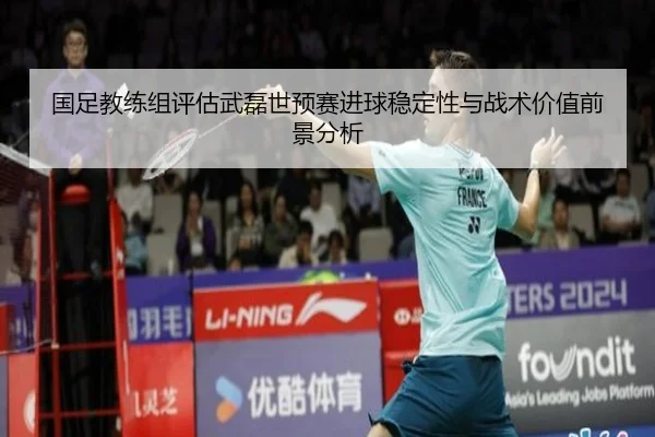 国足教练组评估武磊世预赛进球稳定性与战术价值前景分析