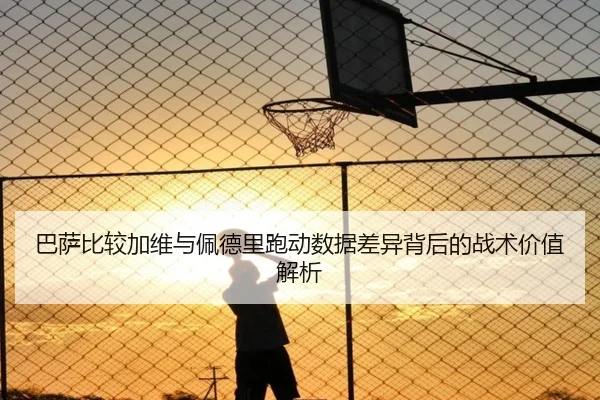 巴萨比较加维与佩德里跑动数据差异背后的战术价值解析